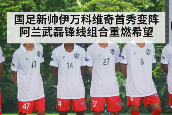 国足新帅伊万科维奇首秀变阵阿兰武磊锋线组合重燃希望