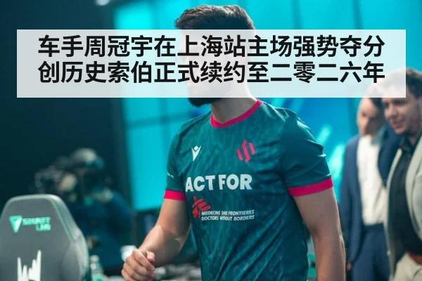 车手周冠宇在上海站主场强势夺分创历史索伯正式续约至二零二六年