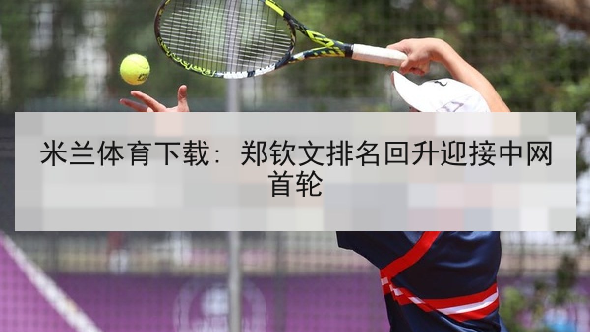 米兰体育下载: 郑钦文排名回升迎接中网首轮